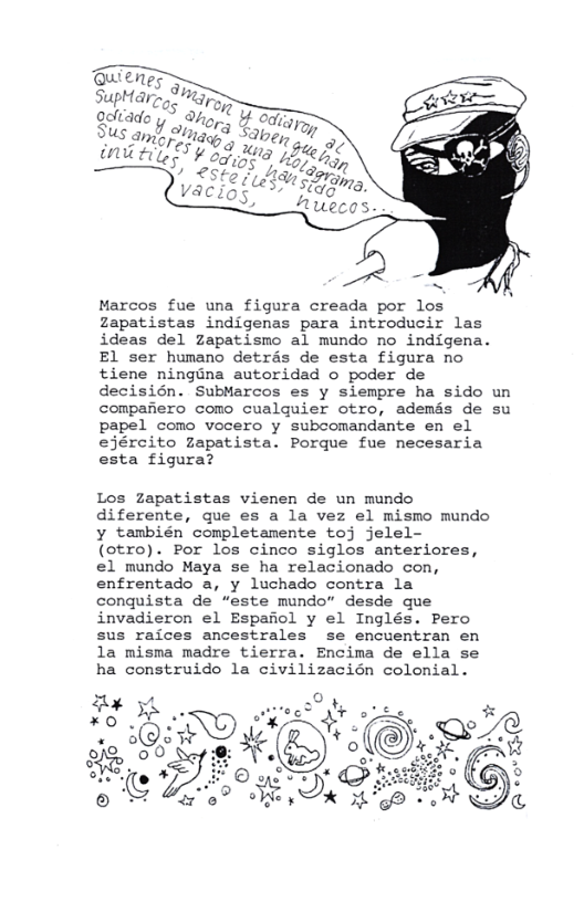 Marcos fue una figura creada por los Zapatistas indigenas para introducir las ideas del zapatismo al mundo no indigena. El ser humano detras de esta figura no tiene ningina autoridad o poder de decisién. SubMarcos es y siempre ha sido un compariero como cualquier otro, ademds de su papel como vocero y subcomandante en el ejército zapatista. Porque fue necesaria esta figura?  Los zapatistas vienen de un mundo diferente, que es a la vez el mismo mundo y también completamente toj jelel- (otro). Por los cinco siglos anteriores, el mundo Maya se ha relacionado con, enfrentado a, y luchado contra la conquista de “este mundo” desde que invadieron el Espaiol y el Inglés. Pero sus raices ancestrales se encuentran en la misma madre tierra. Encima de ella se ha construido la civilizacién colonial.  